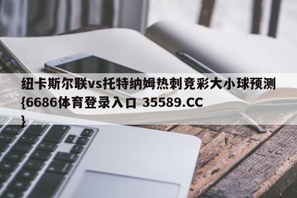 纽卡斯尔联vs托特纳姆热刺竞彩大小球预测{6686体育登录入口 35589.CC} 纽卡斯尔联vs托特纳姆热刺竞彩大小球预测{6686体育登录入口 35589.CC}