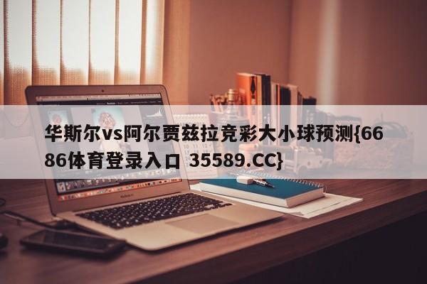 华斯尔vs阿尔贾兹拉竞彩大小球预测{6686体育登录入口 35589.CC}