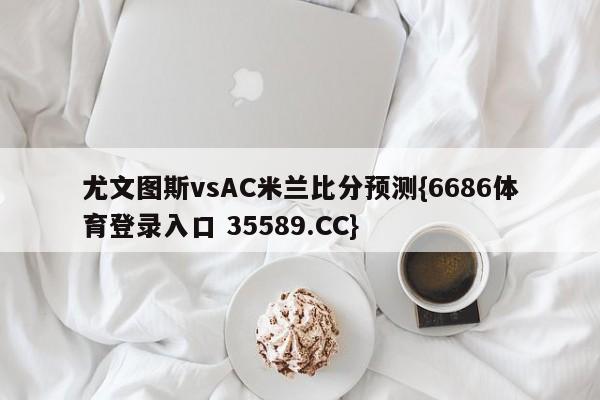 尤文图斯vsAC米兰比分预测{6686体育登录入口 35589.CC}