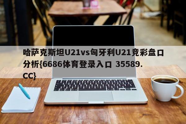 哈萨克斯坦U21vs匈牙利U21竞彩盘口分析{6686体育登录入口 35589.CC}